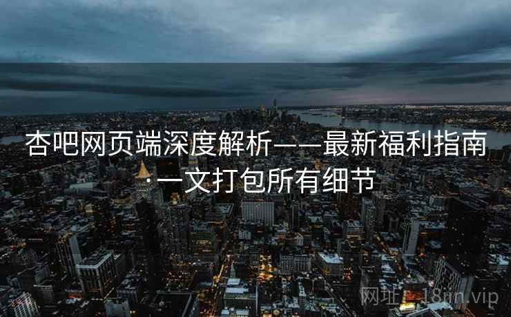 杏吧网页端深度解析——最新福利指南·一文打包所有细节