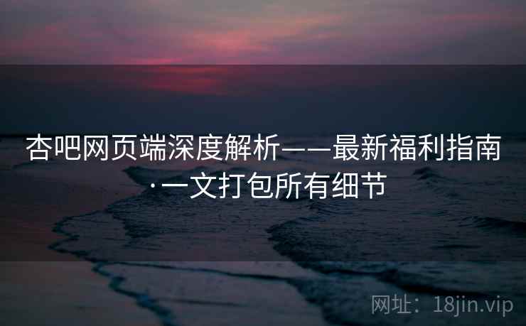 杏吧网页端深度解析——最新福利指南·一文打包所有细节