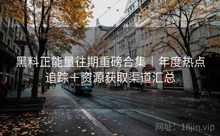 黑料正能量往期重磅合集｜年度热点追踪＋资源获取渠道汇总