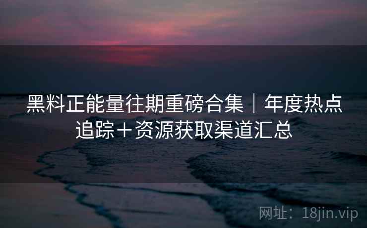 黑料正能量往期重磅合集｜年度热点追踪＋资源获取渠道汇总  第2张