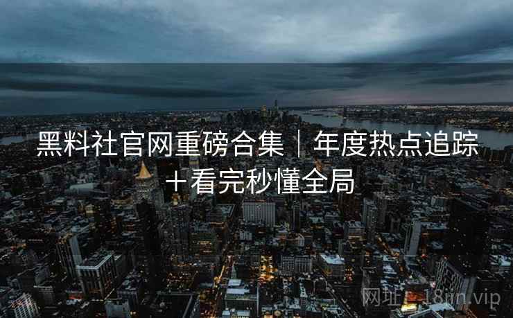 黑料社官网重磅合集｜年度热点追踪＋看完秒懂全局