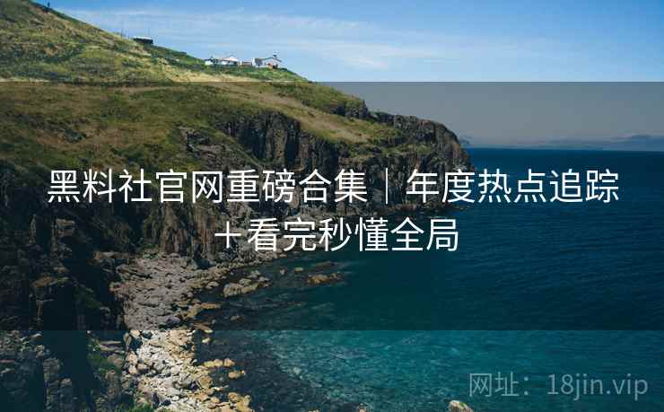 黑料社官网重磅合集｜年度热点追踪＋看完秒懂全局