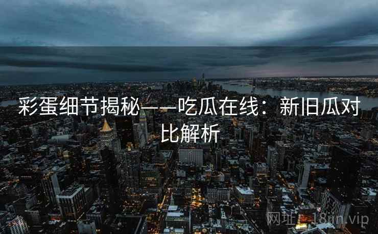 彩蛋细节揭秘——吃瓜在线：新旧瓜对比解析
