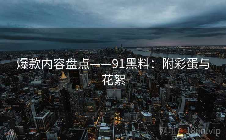 爆款内容盘点——91黑料：附彩蛋与花絮  第2张