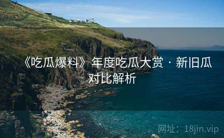 《吃瓜爆料》年度吃瓜大赏 · 新旧瓜对比解析
