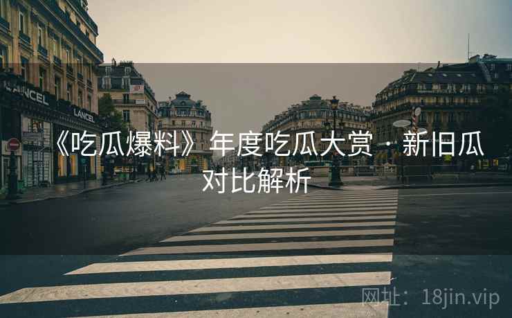 《吃瓜爆料》年度吃瓜大赏 · 新旧瓜对比解析