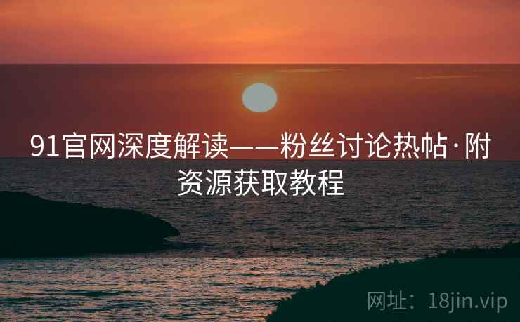 91官网深度解读——粉丝讨论热帖·附资源获取教程