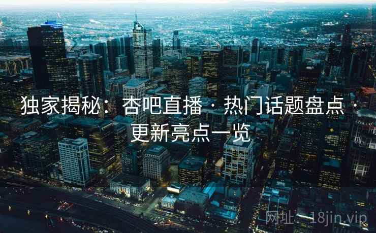 独家揭秘：杏吧直播 · 热门话题盘点 · 更新亮点一览