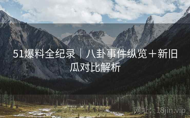 51爆料全纪录｜八卦事件纵览＋新旧瓜对比解析