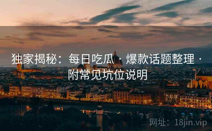 独家揭秘：每日吃瓜 · 爆款话题整理 · 附常见坑位说明