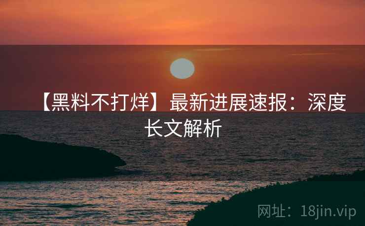 【黑料不打烊】最新进展速报：深度长文解析