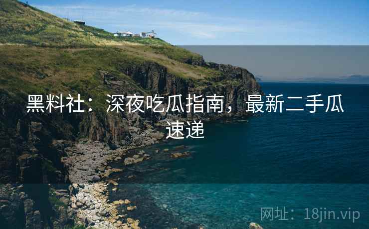 黑料社：深夜吃瓜指南，最新二手瓜速递