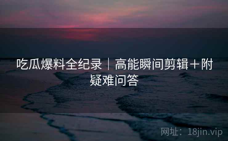 吃瓜爆料全纪录｜高能瞬间剪辑＋附疑难问答