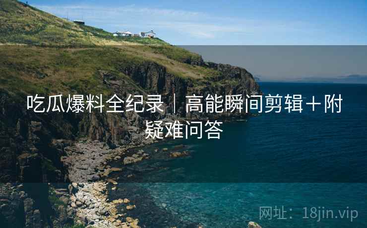 吃瓜爆料全纪录｜高能瞬间剪辑＋附疑难问答