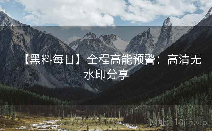 【黑料每日】全程高能预警：高清无水印分享