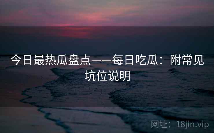 今日最热瓜盘点——每日吃瓜：附常见坑位说明  第1张