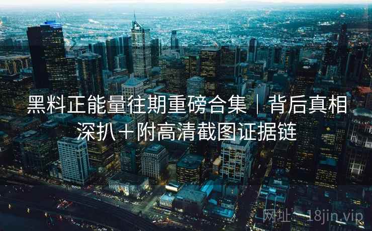 黑料正能量往期重磅合集｜背后真相深扒＋附高清截图证据链