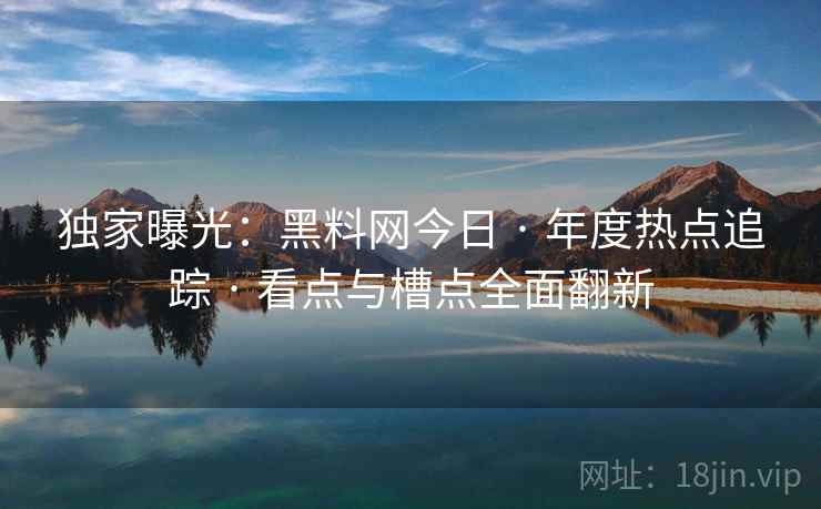 独家曝光：黑料网今日 · 年度热点追踪 · 看点与槽点全面翻新