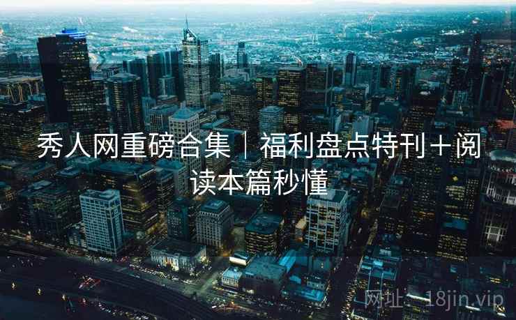 秀人网重磅合集｜福利盘点特刊＋阅读本篇秒懂