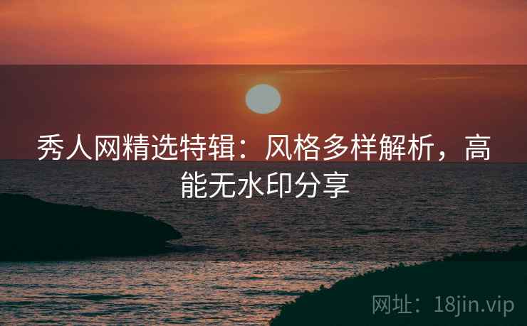 秀人网精选特辑：风格多样解析，高能无水印分享