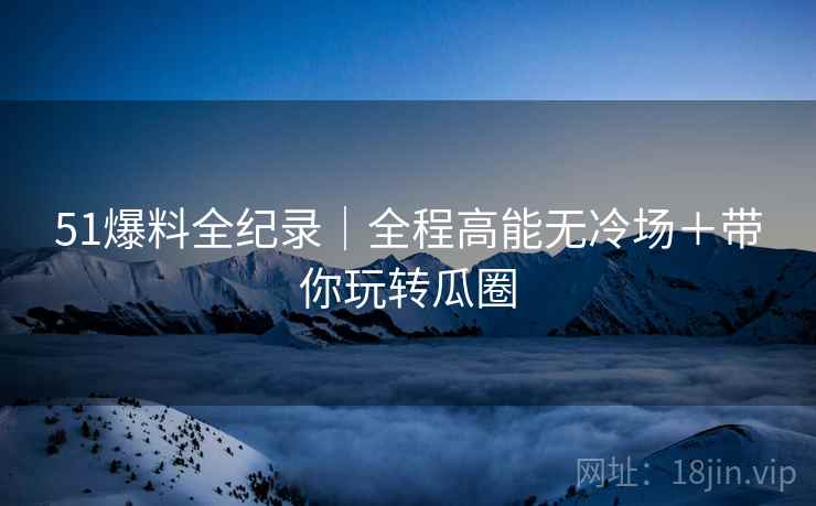 51爆料全纪录｜全程高能无冷场＋带你玩转瓜圈