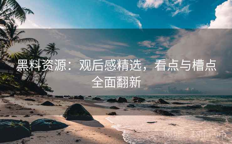 黑料资源：观后感精选，看点与槽点全面翻新