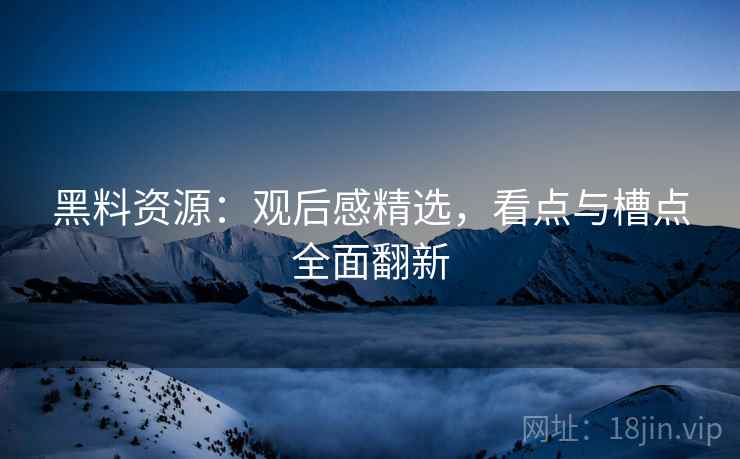 黑料资源：观后感精选，看点与槽点全面翻新
