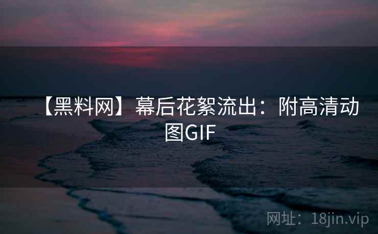 【黑料网】幕后花絮流出：附高清动图GIF