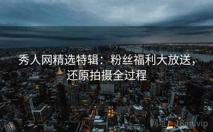 秀人网精选特辑：粉丝福利大放送，还原拍摄全过程