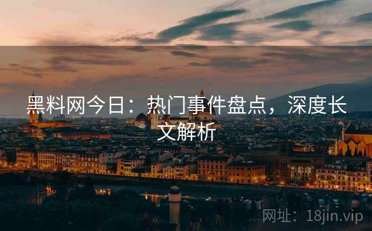 黑料网今日：热门事件盘点，深度长文解析