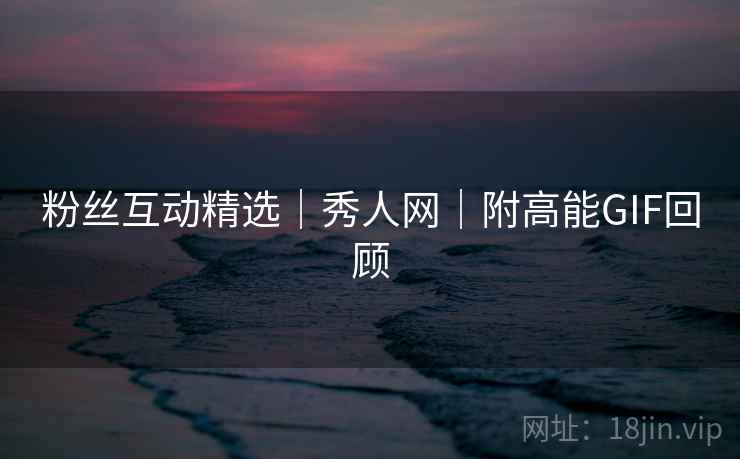 粉丝互动精选｜秀人网｜附高能GIF回顾