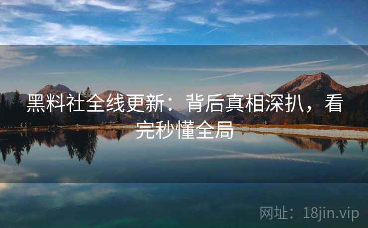 黑料社全线更新：背后真相深扒，看完秒懂全局