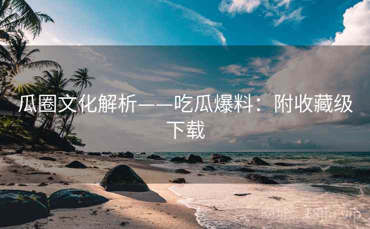 瓜圈文化解析——吃瓜爆料：附收藏级下载