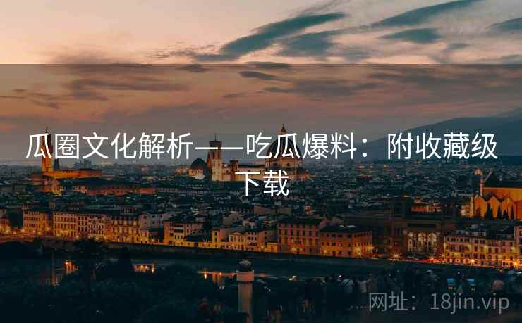 瓜圈文化解析——吃瓜爆料：附收藏级下载