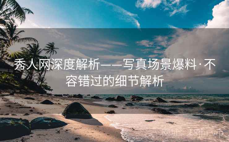 秀人网深度解析——写真场景爆料·不容错过的细节解析