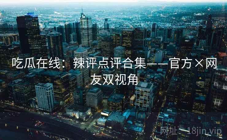 吃瓜在线：辣评点评合集——官方×网友双视角