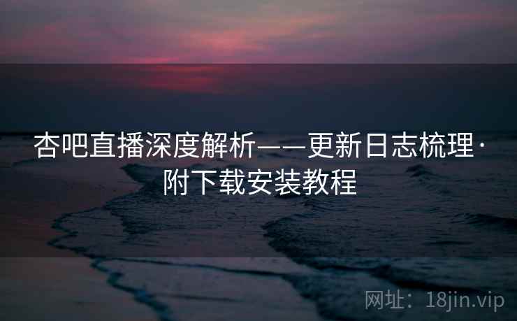 杏吧直播深度解析——更新日志梳理·附下载安装教程