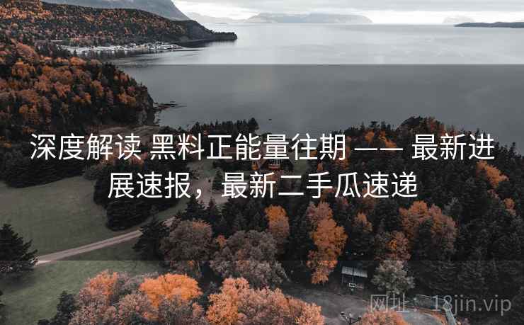 深度解读 黑料正能量往期 —— 最新进展速报，最新二手瓜速递