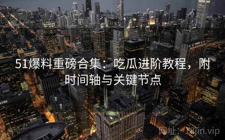 51爆料重磅合集：吃瓜进阶教程，附时间轴与关键节点