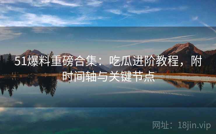 51爆料重磅合集：吃瓜进阶教程，附时间轴与关键节点
