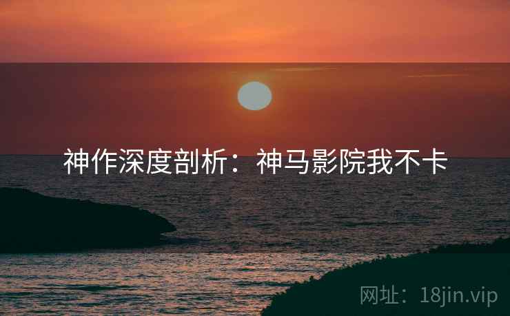 神作深度剖析：神马影院我不卡