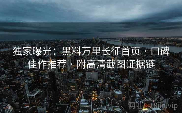独家曝光：黑料万里长征首页 · 口碑佳作推荐 · 附高清截图证据链
