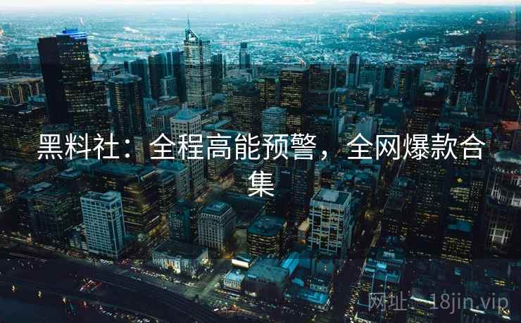 黑料社：全程高能预警，全网爆款合集