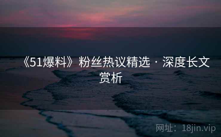 《51爆料》粉丝热议精选 · 深度长文赏析