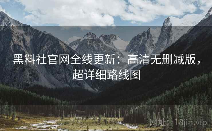 黑料社官网全线更新：高清无删减版，超详细路线图