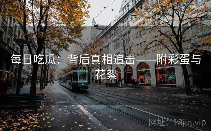 每日吃瓜：背后真相追击——附彩蛋与花絮