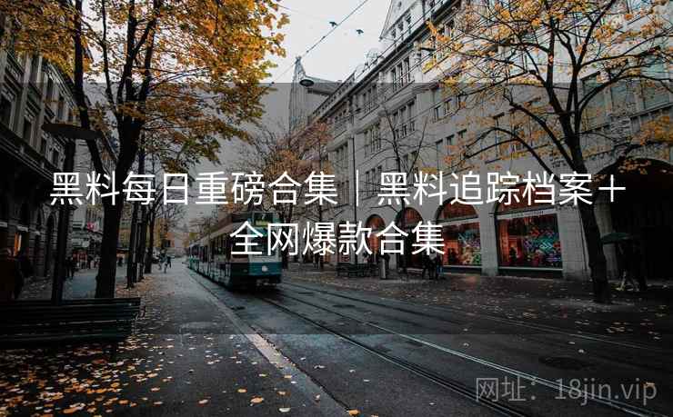 黑料每日重磅合集｜黑料追踪档案＋全网爆款合集