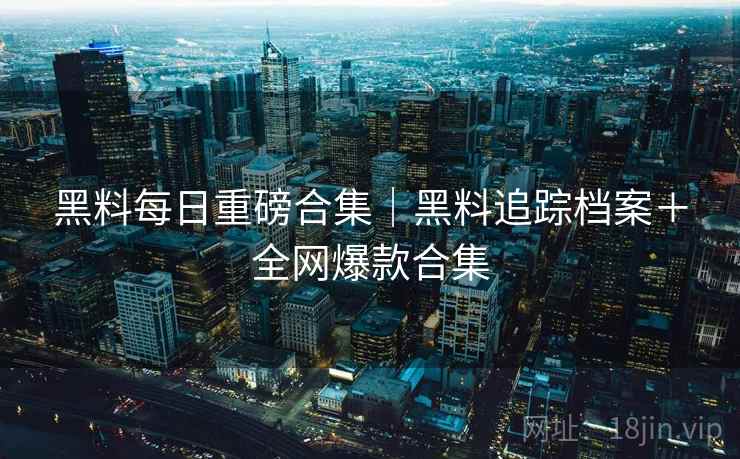 黑料每日重磅合集｜黑料追踪档案＋全网爆款合集
