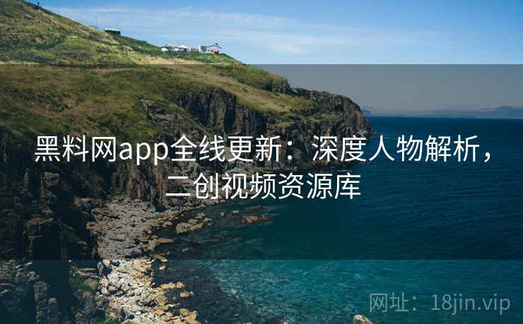 黑料网app全线更新：深度人物解析，二创视频资源库
