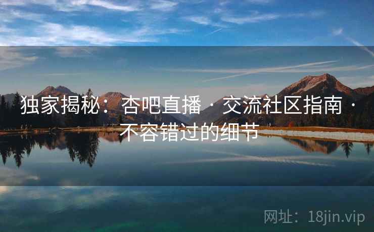 独家揭秘：杏吧直播 · 交流社区指南 · 不容错过的细节